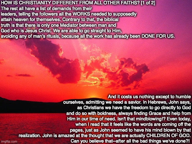 HOW IS CHRISTIANITY DIFFERENT FROM ALL OTHER FAITHS? [1 of 2]
The rest all have a list of demands from their leaders, telling the followers all the WORKS needed to supposedly attain heaven for themselves. Contrary to that, the biblical truth is that there is only one Mediator between man and God who is Jesus Christ. We are able to go straight to Him, avoiding any of man’s rituals, because all the work has already been DONE FOR US. And it costs us nothing except to humble ourselves, admitting we need a savior. In Hebrews, John says, as Christians we have the freedom to go directly to God and do so with boldness, always finding Grace and help from Him in our time of need. Isn't that mindblowing!? Even today, when I read that it feels like the words are coming off the pages, just as John seemed to have his mind blown by that realization. John is amazed at the thought that we are actually CHILDREN OF GOD.
Can you believe that--after all the bad things we've done?! | image tagged in christian,bible,faith,god,answers,jesus | made w/ Imgflip meme maker