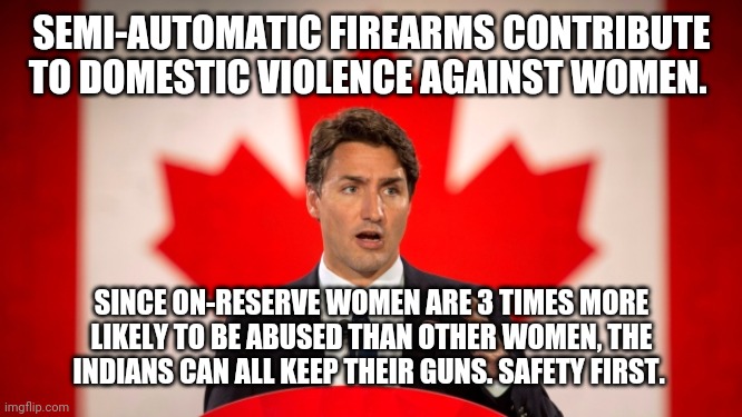 Numbers from StatsCan, policy by skin tone | SEMI-AUTOMATIC FIREARMS CONTRIBUTE TO DOMESTIC VIOLENCE AGAINST WOMEN. SINCE ON-RESERVE WOMEN ARE 3 TIMES MORE LIKELY TO BE ABUSED THAN OTHER WOMEN, THE INDIANS CAN ALL KEEP THEIR GUNS. SAFETY FIRST. | image tagged in justin trudeau,stupid liberals,gun control,canadian politics,trudeau | made w/ Imgflip meme maker