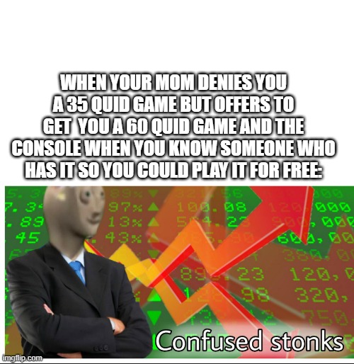 Confused stonks | WHEN YOUR MOM DENIES YOU A 35 QUID GAME BUT OFFERS TO GET  YOU A 60 QUID GAME AND THE CONSOLE WHEN YOU KNOW SOMEONE WHO HAS IT SO YOU COULD PLAY IT FOR FREE: | image tagged in confused stonks,star wars battlefront 2 | made w/ Imgflip meme maker