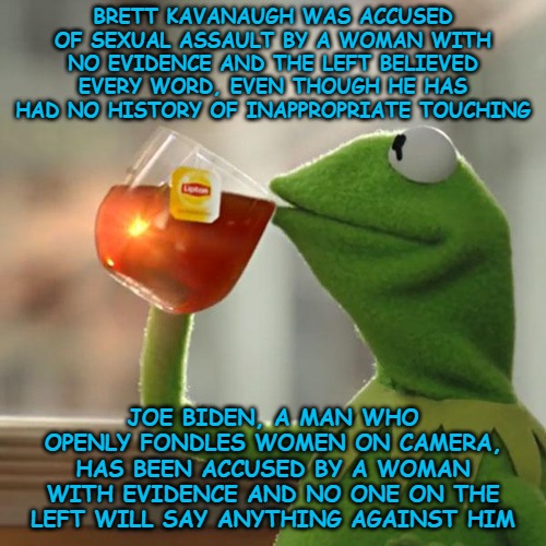 #MeToo, unless it involves a man who's political leanings align with yours, am I right? Oh, and "Orange Man Bad." | BRETT KAVANAUGH WAS ACCUSED OF SEXUAL ASSAULT BY A WOMAN WITH NO EVIDENCE AND THE LEFT BELIEVED EVERY WORD, EVEN THOUGH HE HAS HAD NO HISTORY OF INAPPROPRIATE TOUCHING; JOE BIDEN, A MAN WHO OPENLY FONDLES WOMEN ON CAMERA, HAS BEEN ACCUSED BY A WOMAN WITH EVIDENCE AND NO ONE ON THE LEFT WILL SAY ANYTHING AGAINST HIM | image tagged in but that's none of my business,kermit the frog,politics,joe biden,brett kavanaugh | made w/ Imgflip meme maker