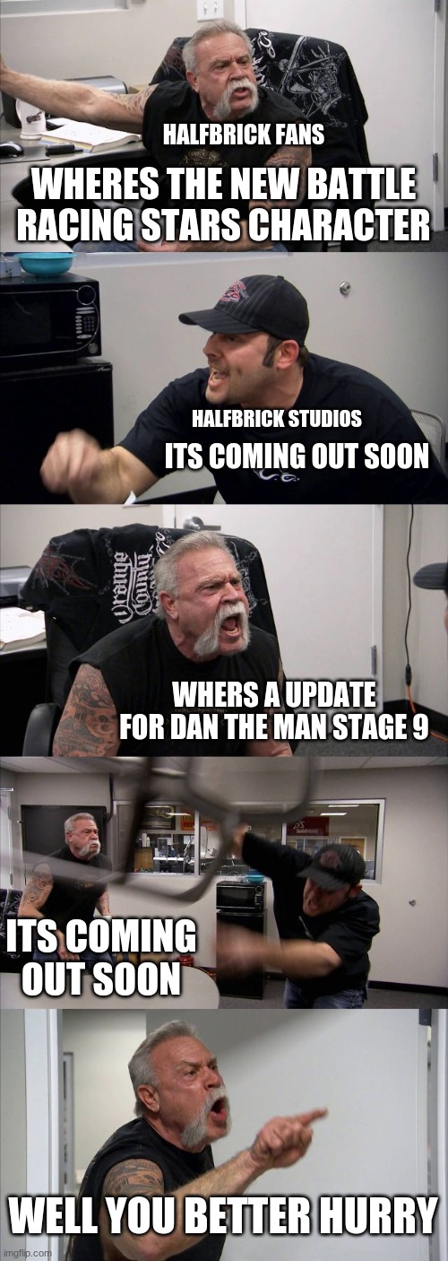 Mean while at halfbrick studios | HALFBRICK FANS; WHERES THE NEW BATTLE RACING STARS CHARACTER; HALFBRICK STUDIOS; ITS COMING OUT SOON; WHERS A UPDATE FOR DAN THE MAN STAGE 9; ITS COMING OUT SOON; WELL YOU BETTER HURRY | image tagged in memes,american chopper argument,dan the man,halfbrick | made w/ Imgflip meme maker