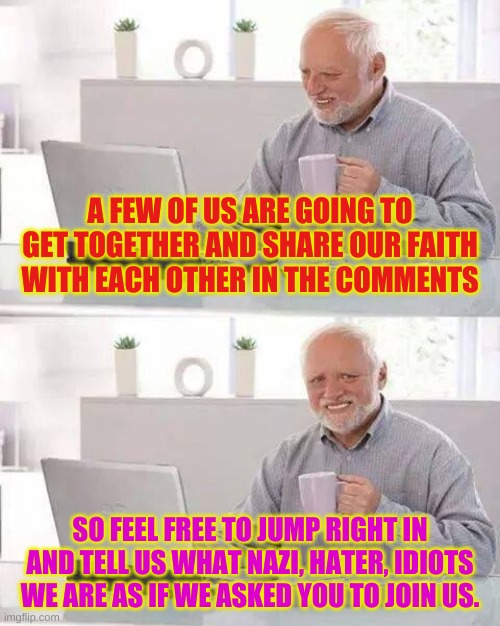 Just feel the oozing hatred..... | A FEW OF US ARE GOING TO GET TOGETHER AND SHARE OUR FAITH WITH EACH OTHER IN THE COMMENTS; SO FEEL FREE TO JUMP RIGHT IN AND TELL US WHAT NAZI, HATER, IDIOTS WE ARE AS IF WE ASKED YOU TO JOIN US. | image tagged in memes,hide the pain harold | made w/ Imgflip meme maker