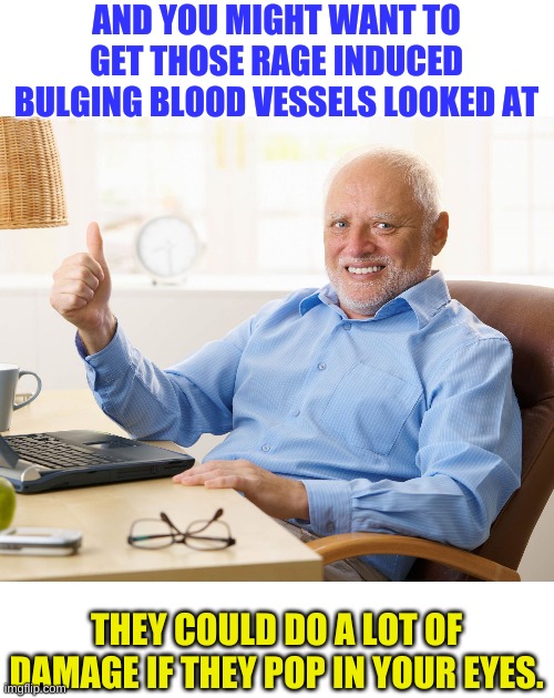 Hide the pain harold | AND YOU MIGHT WANT TO GET THOSE RAGE INDUCED BULGING BLOOD VESSELS LOOKED AT THEY COULD DO A LOT OF DAMAGE IF THEY POP IN YOUR EYES. | image tagged in hide the pain harold | made w/ Imgflip meme maker
