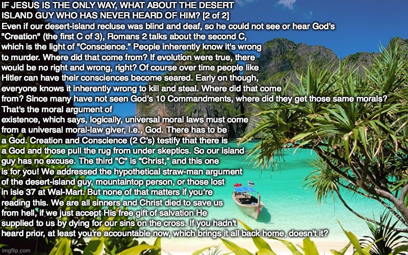 IF JESUS IS THE ONLY WAY, WHAT ABOUT THE DESERT ISLAND GUY WHO HAS NEVER HEARD OF HIM? [2 of 2] 
Even if our desert-island recluse was blind and deaf, so he could not see or hear God’s "Creation" (the first C of 3), Romans 2 talks about the second C, which is the light of "Conscience.” People inherently know it's wrong to murder. Where did that come from? If evolution were true, there would be no right and wrong, right? Of course over time people like Hitler can have their consciences become seared. Early on though, everyone knows it inherently wrong to kill and steal. Where did that come from? Since many have not seen God’s 10 Commandments, where did they get those same morals? That's the moral argument of existence, which says, logically, universal moral laws must come from a universal moral-law giver, i.e., God. There has to be a God. Creation and Conscience (2 C’s) testify that there is a God and those pull the rug from under skeptics. So our island guy has no excuse. The third "C" is “Christ,” and this one is for you! We addressed the hypothetical straw-man argument of the desert-island guy, mountaintop person, or those lost in isle 37 at Wal-Mart. But none of that matters if you’re reading this. We are all sinners and Christ died to save us from hell, if we just accept His free gift of salvation He supplied to us by dying for our sins on the cross. If you hadn't heard prior, at least you're accountable now, which brings it all back home, doesn't it? | image tagged in heaven,salvation,god,bible,jesus,hell | made w/ Imgflip meme maker