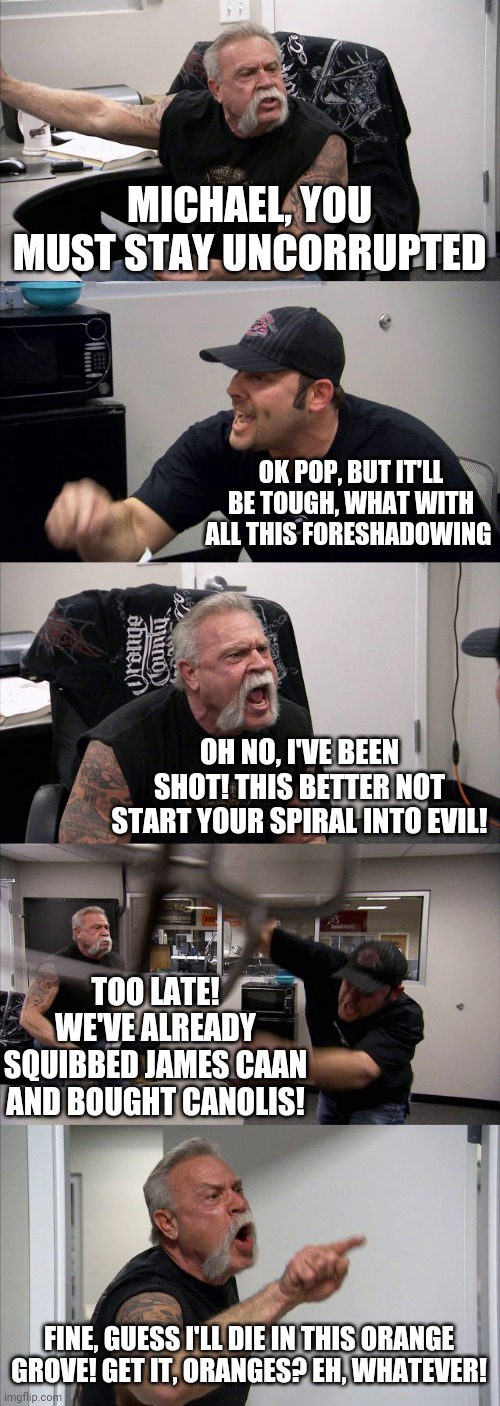 The Godfather | MICHAEL, YOU MUST STAY UNCORRUPTED; OK POP, BUT IT'LL BE TOUGH, WHAT WITH ALL THIS FORESHADOWING; OH NO, I'VE BEEN SHOT! THIS BETTER NOT START YOUR SPIRAL INTO EVIL! TOO LATE! WE'VE ALREADY SQUIBBED JAMES CAAN AND BOUGHT CANOLIS! FINE, GUESS I'LL DIE IN THIS ORANGE GROVE! GET IT, ORANGES? EH, WHATEVER! | image tagged in memes,american chopper argument | made w/ Imgflip meme maker