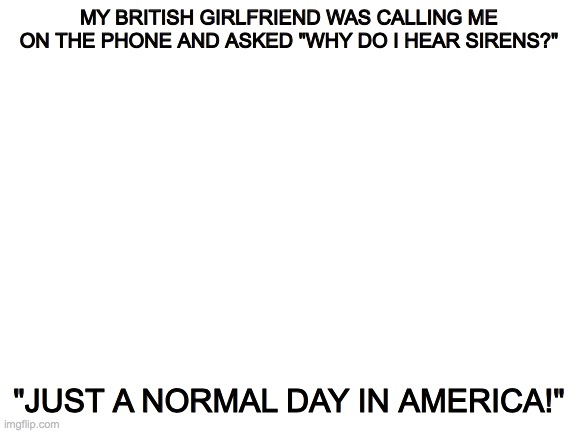 Blank White Template | MY BRITISH GIRLFRIEND WAS CALLING ME ON THE PHONE AND ASKED "WHY DO I HEAR SIRENS?"; "JUST A NORMAL DAY IN AMERICA!" | image tagged in blank white template,original meme,girlfriend | made w/ Imgflip meme maker