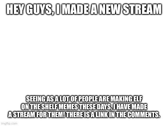 Elf on the shelf meme stream | HEY GUYS, I MADE A NEW STREAM; SEEING AS A LOT OF PEOPLE ARE MAKING ELF ON THE SHELF MEMES THESE DAYS, I HAVE MADE A STREAM FOR THEM! THERE IS A LINK IN THE COMMENTS. | image tagged in blank white template | made w/ Imgflip meme maker
