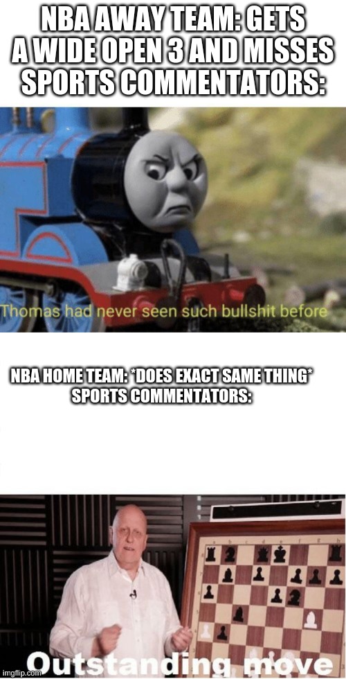 I'm not half wrong | NBA AWAY TEAM: GETS A WIDE OPEN 3 AND MISSES
SPORTS COMMENTATORS:; NBA HOME TEAM: *DOES EXACT SAME THING*
SPORTS COMMENTATORS: | image tagged in outstanding move,thomas had never seen such bullshit before | made w/ Imgflip meme maker