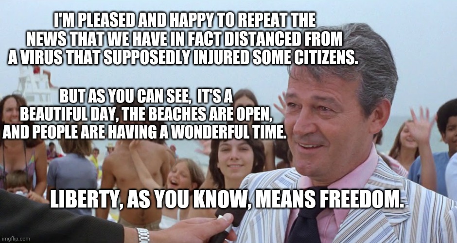 We're at this point in the movie, for anyone keeping track. | I'M PLEASED AND HAPPY TO REPEAT THE NEWS THAT WE HAVE IN FACT DISTANCED FROM A VIRUS THAT SUPPOSEDLY INJURED SOME CITIZENS. BUT AS YOU CAN SEE,  IT'S A BEAUTIFUL DAY, THE BEACHES ARE OPEN, AND PEOPLE ARE HAVING A WONDERFUL TIME. LIBERTY, AS YOU KNOW, MEANS FREEDOM. | image tagged in mayor vaughn jaws amity,covid-19,covid19,coronavirus | made w/ Imgflip meme maker