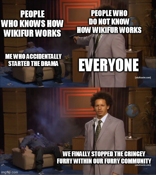 Furries Killed The Furry Who Is TryingTo Help The Furry Community To Create/Contribute Their Very Own WikiFur Page | PEOPLE WHO DO NOT KNOW HOW WIKIFUR WORKS; PEOPLE WHO KNOWS HOW WIKIFUR WORKS; ME WHO ACCIDENTALLY STARTED THE DRAMA; EVERYONE; WE FINALLY STOPPED THE CRINGEY FURRY WITHIN OUR FURRY COMMUNITY | image tagged in memes,who killed hannibal,furry,furry memes,funny,the furry fandom | made w/ Imgflip meme maker