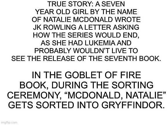 And if you listen closely, you can hear my heart shattering into a million pieces | TRUE STORY: A SEVEN YEAR OLD GIRL BY THE NAME OF NATALIE MCDONALD WROTE JK ROWLING A LETTER ASKING HOW THE SERIES WOULD END, AS SHE HAD LUKEMIA AND PROBABLY WOULDN’T LIVE TO SEE THE RELEASE OF THE SEVENTH BOOK. IN THE GOBLET OF FIRE BOOK, DURING THE SORTING CEREMONY, “MCDONALD, NATALIE” GETS SORTED INTO GRYFFINDOR. | image tagged in blank white template,gryffindor,harry potter | made w/ Imgflip meme maker