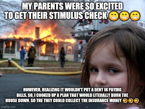 Disaster Girl | MY PARENTS WERE SO EXCITED TO GET THEIR STIMULUS CHECK 😁😁😁; HOWEVER, REALIZING IT WOULDN'T PUT A DENT IN PAYING BILLS. SO, I COOKED UP A PLAN THAT WOULD LITERALLY BURN THE HOUSE DOWN. SO THE THEY COULD COLLECT THE INSURANCE MONEY 🤣🤣🤣 | image tagged in memes,disaster girl | made w/ Imgflip meme maker