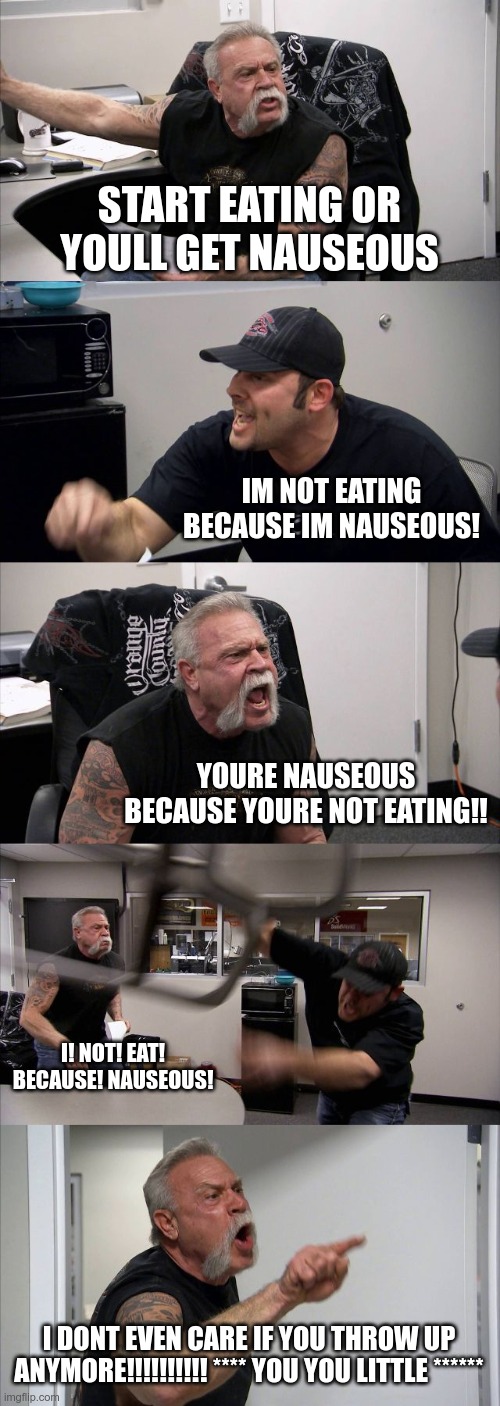 American Chopper Argument | START EATING OR YOULL GET NAUSEOUS; IM NOT EATING BECAUSE IM NAUSEOUS! YOURE NAUSEOUS BECAUSE YOURE NOT EATING!! I! NOT! EAT! BECAUSE! NAUSEOUS! I DONT EVEN CARE IF YOU THROW UP ANYMORE!!!!!!!!!! **** YOU YOU LITTLE ****** | image tagged in memes,american chopper argument | made w/ Imgflip meme maker