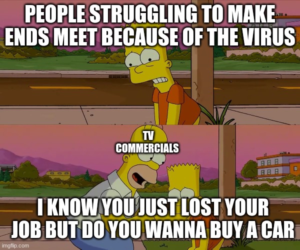 Every Commercial |  PEOPLE STRUGGLING TO MAKE ENDS MEET BECAUSE OF THE VIRUS; TV COMMERCIALS; I KNOW YOU JUST LOST YOUR JOB BUT DO YOU WANNA BUY A CAR | image tagged in worst day of my life | made w/ Imgflip meme maker