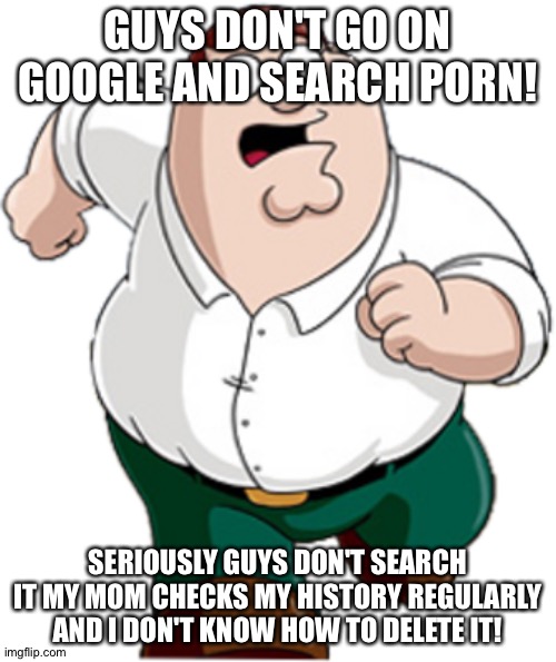 Guys don't | GUYS DON'T GO ON GOOGLE AND SEARCH PORN! SERIOUSLY GUYS DON'T SEARCH IT MY MOM CHECKS MY HISTORY REGULARLY AND I DON'T KNOW HOW TO DELETE IT! | image tagged in peter griffin running | made w/ Imgflip meme maker