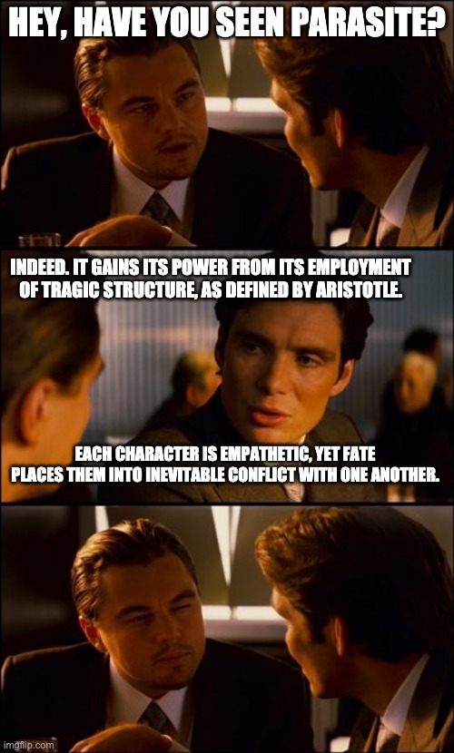 EA conversation | HEY, HAVE YOU SEEN PARASITE? INDEED. IT GAINS ITS POWER FROM ITS EMPLOYMENT OF TRAGIC STRUCTURE, AS DEFINED BY ARISTOTLE. EACH CHARACTER IS EMPATHETIC, YET FATE PLACES THEM INTO INEVITABLE CONFLICT WITH ONE ANOTHER. | image tagged in conversation | made w/ Imgflip meme maker