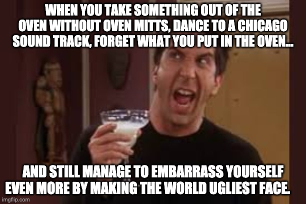 Friends Memes | WHEN YOU TAKE SOMETHING OUT OF THE OVEN WITHOUT OVEN MITTS, DANCE TO A CHICAGO SOUND TRACK, FORGET WHAT YOU PUT IN THE OVEN... AND STILL MANAGE TO EMBARRASS YOURSELF EVEN MORE BY MAKING THE WORLD UGLIEST FACE. | image tagged in memes,funny,friends,faces | made w/ Imgflip meme maker