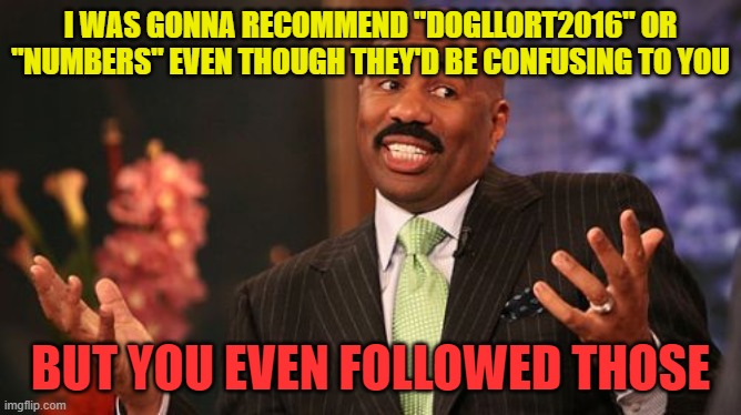 Steve Harvey Meme | I WAS GONNA RECOMMEND "DOGLLORT2016" OR "NUMBERS" EVEN THOUGH THEY'D BE CONFUSING TO YOU BUT YOU EVEN FOLLOWED THOSE | image tagged in memes,steve harvey | made w/ Imgflip meme maker