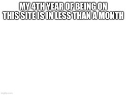 MY 4TH YEAR OF BEING ON THIS SITE IS IN LESS THAN A MONTH Meme Template