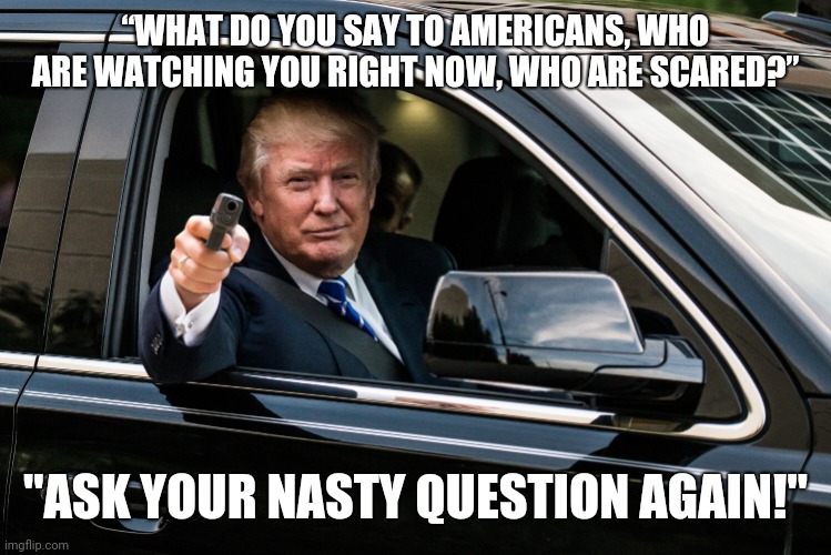 Respect my authority! | “WHAT DO YOU SAY TO AMERICANS, WHO ARE WATCHING YOU RIGHT NOW, WHO ARE SCARED?”; "ASK YOUR NASTY QUESTION AGAIN!" | image tagged in trump gun,covid19,memes | made w/ Imgflip meme maker