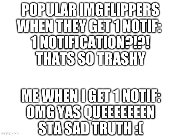 Blank White Template | POPULAR IMGFLIPPERS WHEN THEY GET 1 NOTIF: 
1 NOTIFICATION?!?! THATS SO TRASHY; ME WHEN I GET 1 NOTIF:
OMG YAS QUEEEEEEEN
STA SAD TRUTH :( | image tagged in blank white template | made w/ Imgflip meme maker