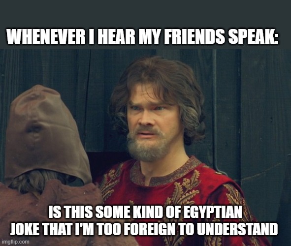 Peasant Joke Template | WHENEVER I HEAR MY FRIENDS SPEAK:; IS THIS SOME KIND OF EGYPTIAN JOKE THAT I'M TOO FOREIGN TO UNDERSTAND | image tagged in peasant joke template | made w/ Imgflip meme maker