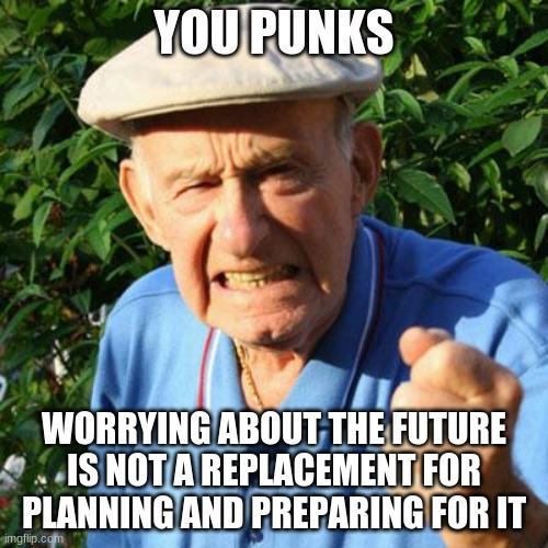 It is coming are you ready? | YOU PUNKS; WORRYING ABOUT THE FUTURE IS NOT A REPLACEMENT FOR PLANNING AND PREPARING FOR IT | image tagged in angry old man,in the future,why worry,start planning,prepare yourself,you punks | made w/ Imgflip meme maker