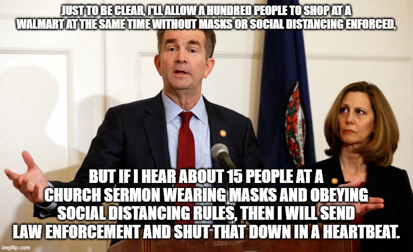 Northam Hates Churches | JUST TO BE CLEAR, I'LL ALLOW A HUNDRED PEOPLE TO SHOP AT A WALMART AT THE SAME TIME WITHOUT MASKS OR SOCIAL DISTANCING ENFORCED, BUT IF I HEAR ABOUT 15 PEOPLE AT A CHURCH SERMON WEARING MASKS AND OBEYING SOCIAL DISTANCING RULES, THEN I WILL SEND LAW ENFORCEMENT AND SHUT THAT DOWN IN A HEARTBEAT. | image tagged in another great idea from ralph northam,virginia,church,christians,governor,ConservativeMemes | made w/ Imgflip meme maker