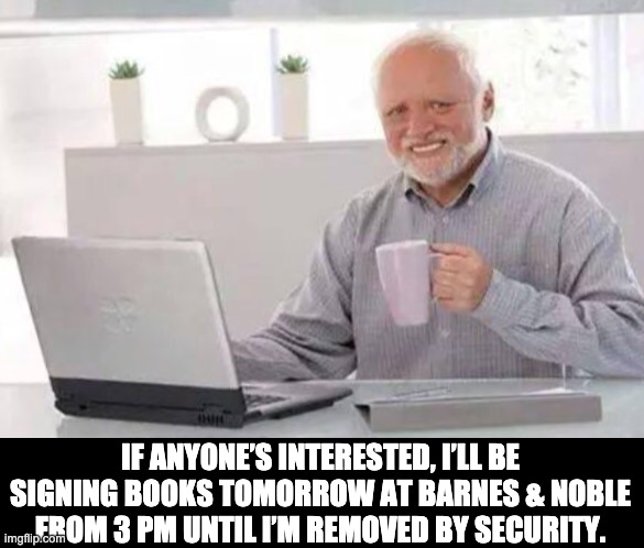 Biik signing | IF ANYONE’S INTERESTED, I’LL BE SIGNING BOOKS TOMORROW AT BARNES & NOBLE FROM 3 PM UNTIL I’M REMOVED BY SECURITY. | image tagged in harold | made w/ Imgflip meme maker