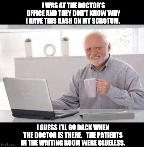 Need a medical opinion | I WAS AT THE DOCTOR’S OFFICE AND THEY DON’T KNOW WHY I HAVE THIS RASH ON MY SCROTUM. I GUESS I’LL GO BACK WHEN THE DOCTOR IS THERE.   THE PATIENTS IN THE WAITING ROOM WERE CLUELESS. | image tagged in harold | made w/ Imgflip meme maker