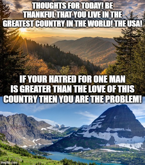 Thoughts for Today! | THOUGHTS FOR TODAY! BE THANKFUL THAT YOU LIVE IN THE GREATEST COUNTRY IN THE WORLD! THE USA! IF YOUR HATRED FOR ONE MAN IS GREATER THAN THE LOVE OF THIS COUNTRY THEN YOU ARE THE PROBLEM! | image tagged in trump,stupid liberals,democrats | made w/ Imgflip meme maker