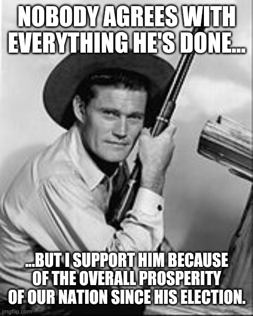 Chuck Connors Rifleman | NOBODY AGREES WITH EVERYTHING HE'S DONE... ...BUT I SUPPORT HIM BECAUSE OF THE OVERALL PROSPERITY OF OUR NATION SINCE HIS ELECTION. | image tagged in chuck connors rifleman | made w/ Imgflip meme maker