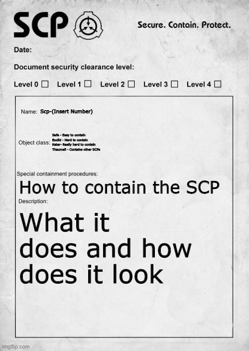 SCP document | Scp-(Insert Number); Safe - Easy to contain
Euclid - Hard to contain
Keter- Really hard to contain
Thaumeil - Contains other SCPs; How to contain the SCP; What it does and how does it look | image tagged in scp document | made w/ Imgflip meme maker