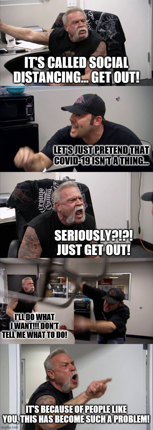 American Chopper Argument | IT'S CALLED SOCIAL DISTANCING... GET OUT! LET'S JUST PRETEND THAT COVID-19 ISN'T A THING... SERIOUSLY?!?! JUST GET OUT! I'LL DO WHAT I WANT!!! DON'T TELL ME WHAT TO DO! IT'S BECAUSE OF PEOPLE LIKE YOU, THIS HAS BECOME SUCH A PROBLEM! | image tagged in memes,american chopper argument | made w/ Imgflip meme maker