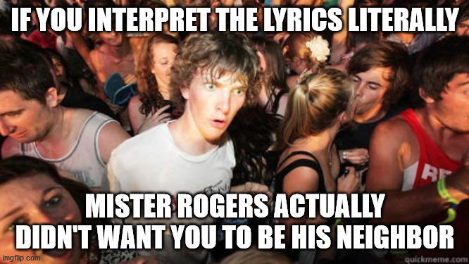 Epiphany | IF YOU INTERPRET THE LYRICS LITERALLY; MISTER ROGERS ACTUALLY DIDN'T WANT YOU TO BE HIS NEIGHBOR | image tagged in epiphany | made w/ Imgflip meme maker