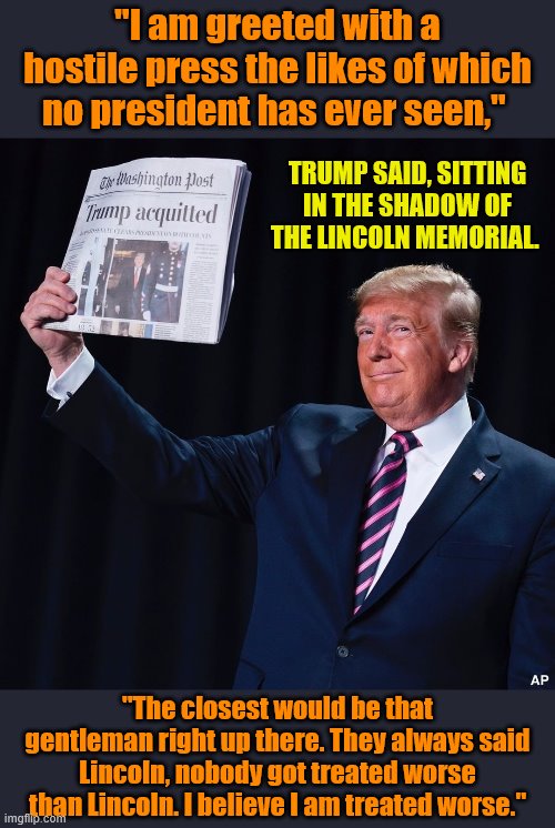 My pro-Trump meme, hope you enjoy. Is Trump a modern-day Lincoln, or better than Lincoln? | "I am greeted with a hostile press the likes of which no president has ever seen,"; TRUMP SAID, SITTING IN THE SHADOW OF THE LINCOLN MEMORIAL. "The closest would be that gentleman right up there. They always said Lincoln, nobody got treated worse than Lincoln. I believe I am treated worse." | image tagged in trump acquitted,abraham lincoln,abe lincoln,lincoln,mainstream media,media | made w/ Imgflip meme maker