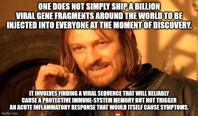 One Does Not Simply Meme | ONE DOES NOT SIMPLY SHIP A BILLION VIRAL GENE FRAGMENTS AROUND THE WORLD TO BE INJECTED INTO EVERYONE AT THE MOMENT OF DISCOVERY. IT INVOLVES FINDING A VIRAL SEQUENCE THAT WILL RELIABLY CAUSE A PROTECTIVE IMMUNE-SYSTEM MEMORY BUT NOT TRIGGER AN ACUTE INFLAMMATORY RESPONSE THAT WOULD ITSELF CAUSE SYMPTOMS. | image tagged in memes,one does not simply | made w/ Imgflip meme maker