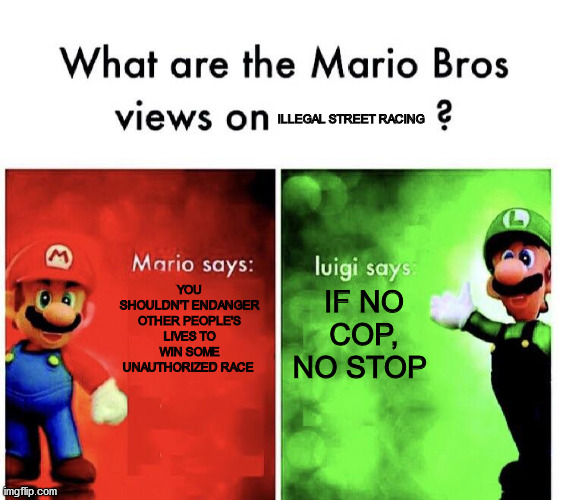 What are the mario bros views on:      ? |  ILLEGAL STREET RACING; YOU SHOULDN'T ENDANGER OTHER PEOPLE'S LIVES TO WIN SOME UNAUTHORIZED RACE; IF NO COP, NO STOP | image tagged in what are the mario bros views on | made w/ Imgflip meme maker