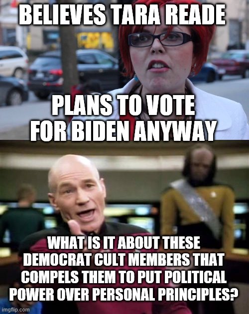 BELIEVES TARA READE; PLANS TO VOTE FOR BIDEN ANYWAY; WHAT IS IT ABOUT THESE DEMOCRAT CULT MEMBERS THAT COMPELS THEM TO PUT POLITICAL POWER OVER PERSONAL PRINCIPLES? | image tagged in memes,picard wtf,angry feminist | made w/ Imgflip meme maker