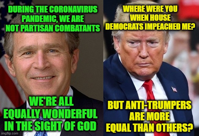Bush vs. Trump | WHERE WERE YOU WHEN HOUSE DEMOCRATS IMPEACHED ME? DURING THE CORONAVIRUS PANDEMIC, WE ARE NOT PARTISAN COMBATANTS; WE'RE ALL EQUALLY WONDERFUL IN THE SIGHT OF GOD; BUT ANTI-TRUMPERS ARE MORE EQUAL THAN OTHERS? | image tagged in george w bush,president trump,coronavirus,unity | made w/ Imgflip meme maker