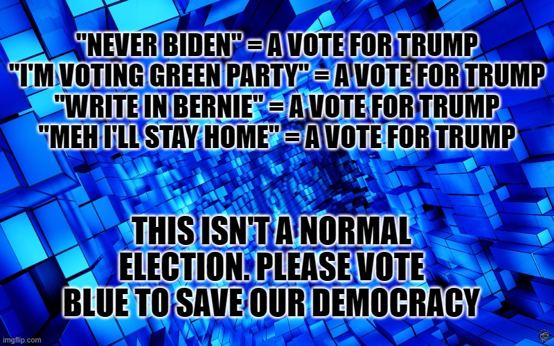 this isn't a normal election | "NEVER BIDEN" = A VOTE FOR TRUMP
"I'M VOTING GREEN PARTY" = A VOTE FOR TRUMP
"WRITE IN BERNIE" = A VOTE FOR TRUMP
"MEH I'LL STAY HOME" = A VOTE FOR TRUMP; THIS ISN'T A NORMAL ELECTION. PLEASE VOTE BLUE TO SAVE OUR DEMOCRACY | image tagged in election 2020,joe biden,donald trump | made w/ Imgflip meme maker