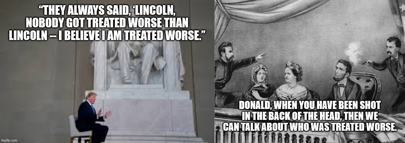 Trump treated worse than Lincoln. | “THEY ALWAYS SAID, ‘LINCOLN, NOBODY GOT TREATED WORSE THAN LINCOLN -- I BELIEVE I AM TREATED WORSE.”; DONALD, WHEN YOU HAVE BEEN SHOT IN THE BACK OF THE HEAD, THEN WE CAN TALK ABOUT WHO WAS TREATED WORSE. | image tagged in trump meme,abraham lincoln | made w/ Imgflip meme maker