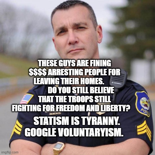 usa | THESE GUYS ARE FINING $$$$ ARRESTING PEOPLE FOR LEAVING THEIR HOMES.                  DO YOU STILL BELIEVE THAT THE TROOPS STILL FIGHTING FOR FREEDOM AND LIBERTY? STATISM IS TYRANNY. GOOGLE VOLUNTARYISM. | image tagged in cop | made w/ Imgflip meme maker