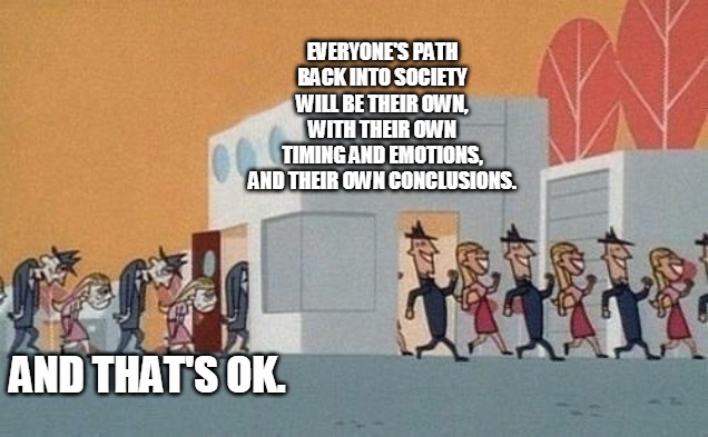 New Normal | EVERYONE'S PATH BACK INTO SOCIETY
WILL BE THEIR OWN, WITH THEIR OWN
TIMING AND EMOTIONS,
AND THEIR OWN CONCLUSIONS. AND THAT'S OK. | image tagged in society | made w/ Imgflip meme maker