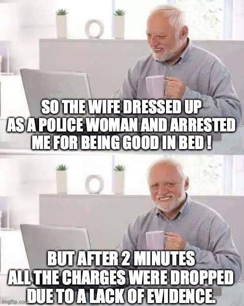 Hide the Pain Harold | SO THE WIFE DRESSED UP AS A POLICE WOMAN AND ARRESTED ME FOR BEING GOOD IN BED ! BUT AFTER 2 MINUTES ALL THE CHARGES WERE DROPPED DUE TO A LACK OF EVIDENCE. | image tagged in memes,hide the pain harold | made w/ Imgflip meme maker