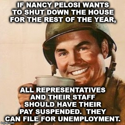 Coffee Soldier | IF NANCY PELOSI WANTS TO SHUT DOWN THE HOUSE FOR THE REST OF THE YEAR, ALL REPRESENTATIVES AND THEIR STAFF SHOULD HAVE THEIR PAY SUSPENDED.  THEY CAN FILE FOR UNEMPLOYMENT. | image tagged in coffee soldier,nancy pelosi,democrats | made w/ Imgflip meme maker