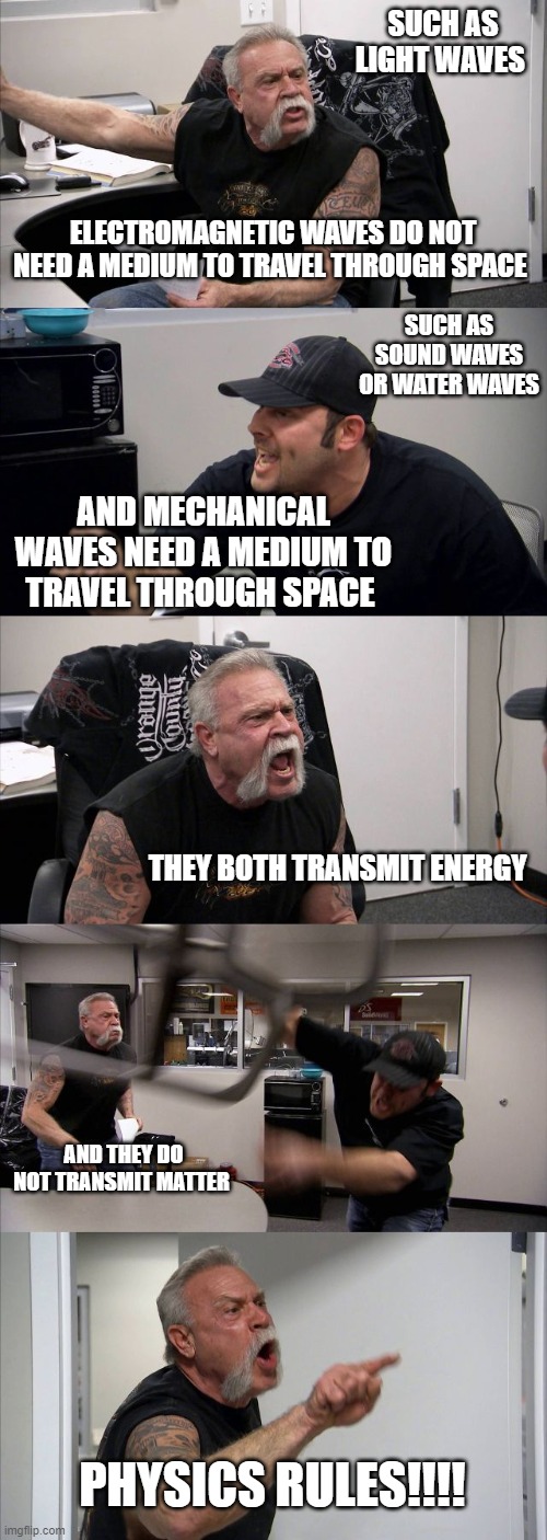 American Chopper Argument Meme |  SUCH AS LIGHT WAVES; ELECTROMAGNETIC WAVES DO NOT NEED A MEDIUM TO TRAVEL THROUGH SPACE; SUCH AS SOUND WAVES OR WATER WAVES; AND MECHANICAL WAVES NEED A MEDIUM TO TRAVEL THROUGH SPACE; THEY BOTH TRANSMIT ENERGY; AND THEY DO NOT TRANSMIT MATTER; PHYSICS RULES!!!! | image tagged in memes,american chopper argument | made w/ Imgflip meme maker