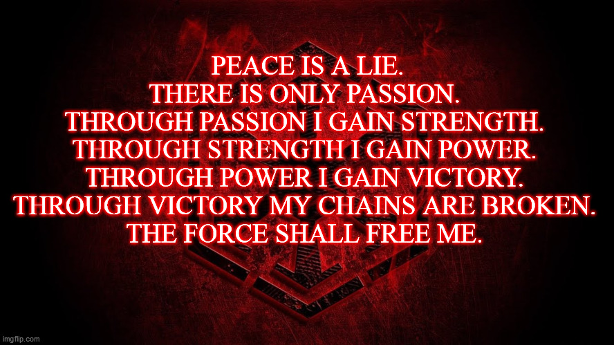 Sith code | PEACE IS A LIE. THERE IS ONLY PASSION.
THROUGH PASSION I GAIN STRENGTH.
THROUGH STRENGTH I GAIN POWER.
THROUGH POWER I GAIN VICTORY.
THROUGH VICTORY MY CHAINS ARE BROKEN.
THE FORCE SHALL FREE ME. | image tagged in sith | made w/ Imgflip meme maker