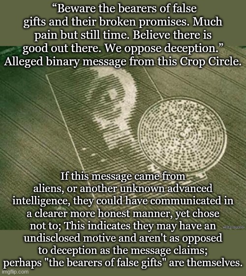 Crop Circles Alien Message | “Beware the bearers of false gifts and their broken promises. Much pain but still time. Believe there is good out there. We oppose deception.” Alleged binary message from this Crop Circle. If this message came from aliens, or another unknown advanced intelligence, they could have communicated in a clearer more honest manner, yet chose not to; This indicates they may have an undisclosed motive and aren't as opposed to deception as the message claims; perhaps "the bearers of false gifts" are themselves. | image tagged in crop circles alien message | made w/ Imgflip meme maker
