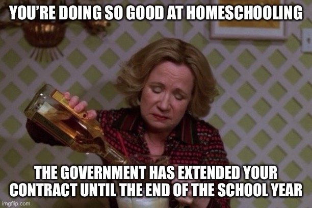Kitty Drinkgin that 70s show | YOU’RE DOING SO GOOD AT HOMESCHOOLING; THE GOVERNMENT HAS EXTENDED YOUR CONTRACT UNTIL THE END OF THE SCHOOL YEAR | image tagged in kitty drinkgin that 70s show | made w/ Imgflip meme maker